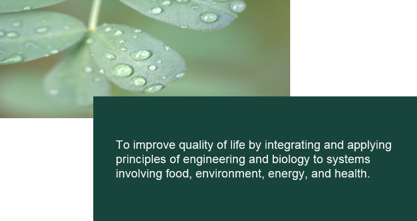 Mission - To improve quality of life by integrating and applying principles of engineering and biology to systems involving food, environment, energy, and health.