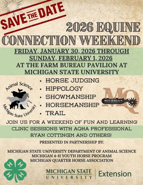 Graphic that says: Save the date - 2026 Equine Connection Weekend. Friday, January 30, 2026 through Sunday, February 1, 2026 at the Farm Bureau Pavilion at Michigan State University. Horse judging, hippology, showmanship, trail. Join us for a weekend of fun and learning. Clinic sessions with AQHA Professional Ryan Cottingim and others. Presented in partnership by the MSU Department of Animal Science, Michigan 4-H Youth Horse Program and Michigan Quarter Horse Association.