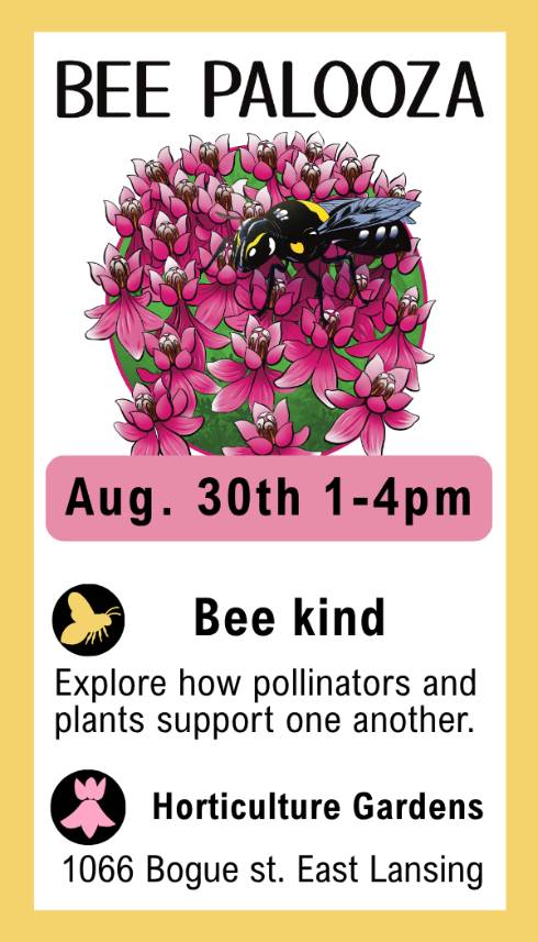 Bee Palooza Aug. 30th 1-4pm
Bee Kind: explore how pollinators and plants support one another
Horticulture Gardens: 1066 Bogue St. East Lansing