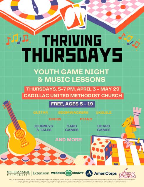 Thriving Thursdays flier with graphics of board games, cards, and instruments. Text: Thriving Thursdays, Youth game night & music lessons, Thursdays 5-7 pm, April 3-May 29, Cadillac United Methodist Church. Free, ages 5-19. Guitar, boomwackers, ukulele, chess, piano, journeys & tales, card games, board games, and more!
Program logos for MSU Extension, Wexford County 4-H, AmeriCorps, Jam & Bread.