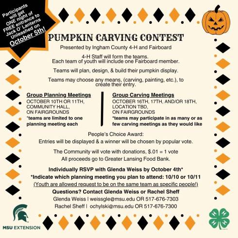 Participants will get ONE night of FREE entrance to Jack O’ Lanterns Unleashed on October 5th! PUMPKIN CARVING CONTEST! Cartoon picture of a jack o' lantern. Presented by Ingham County 4-H and Fairboard. 4-H Staff will form the teams. Each team of youth will include one Fairboard member. Teams will plan, design, & build their pumpkin display. Teams may choose any means, (carving, painting, etc.), to create their entry. Group Planning Meetings: October 10th OR 11th, Community Hall, on Fairgrounds *teams are limited to one planning meeting each. Group Carving Meetings: October 16th, 17th, And/or 18th, Location tbd, on fairgrounds. Teams may participate in as many or as few carving meetings as they would like. People’s Choice Award: Entries will be displayed & a winner will be chosen by popular vote. The Community will vote with donations, $.01 = 1 vote. All proceeds go to Greater Lansing Food Bank. Individually RSVP with Glenda Weiss by October 4th. Indicate which planning meeting you plan to attend: 10/10 or 10/11. (Youth are allowed request to be on the same team as specific people!) Questions? Contact Glenda Weiss or Rachel Sheff. Glenda Weiss, weissgle@msu.edu OR 517-676-7303. Rachel Sheff, ochylski@msu.edu OR 517-676-7300. Green MSU Extension helmet logo. Green 4-H Cloverleaf logo.