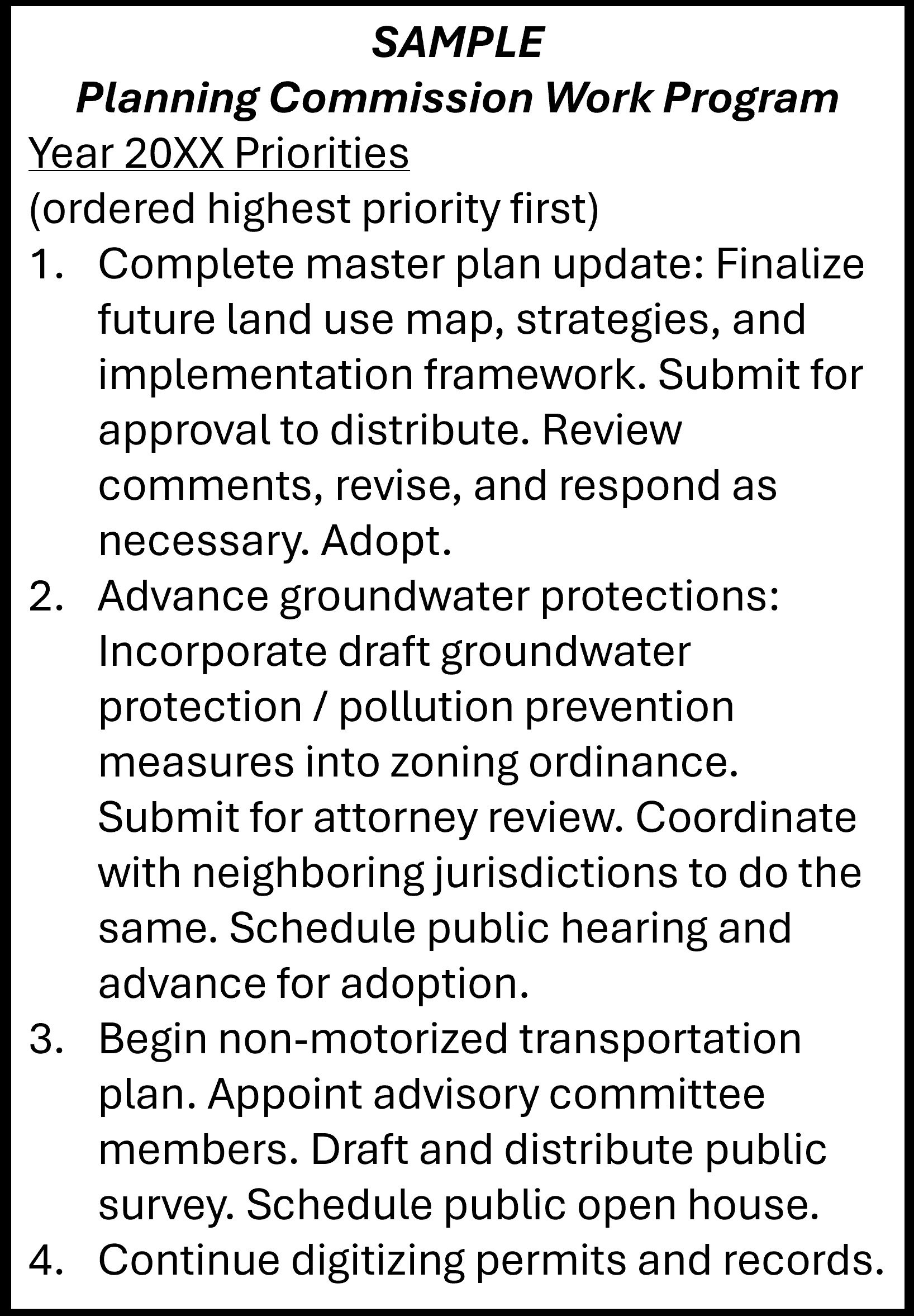 Image provides sample Planning Commission Work Program outline, ordered by highest priority first. 1.)Complete master plan update: Finalize future land use map, strategies, and implementation framework. Submit for approval to distribute. Review comments, revise, and respond as necessary. Adopt. 2.)Advance groundwater protections: Incorporate draft groundwater protection/pollution prevention measures into zoning ordinance. Submit for attorney review. Coordinate with neighboring jurisdictions to do the same. Schedule public hearing and advance for adoption. 3.)Begin non-motorized transportation plan. Appoint advisory committee members. Draft and distribute public survey. Schedule public open house. 4.)Continue digitizing permits and records.